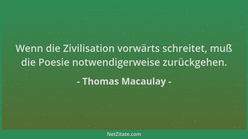 Thomas Macaulay - Wenn die Zivilisation vorwärts schreitet, muß die Poesie notwendigerweise zurückgehen....