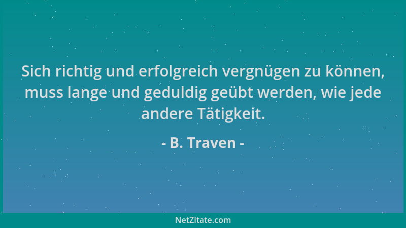 B. Traven - Sich richtig und erfolgreich vergnügen zu können, muss lange und geduldig geübt werden, wie jede andere Tätigke...