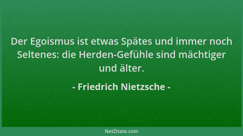 Friedrich Nietzsche - Der Egoismus ist etwas Spätes und immer noch Seltenes: die Herden-Gefühle sind mächtiger und älter....
