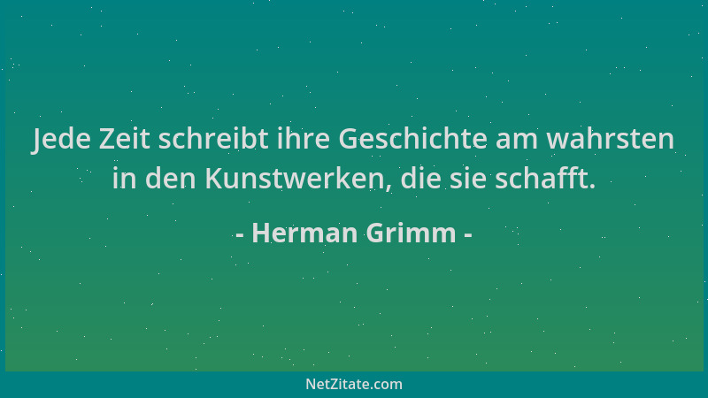 Herman Grimm - Jede Zeit schreibt ihre Geschichte am wahrsten in den Kunstwerken, die sie schafft....