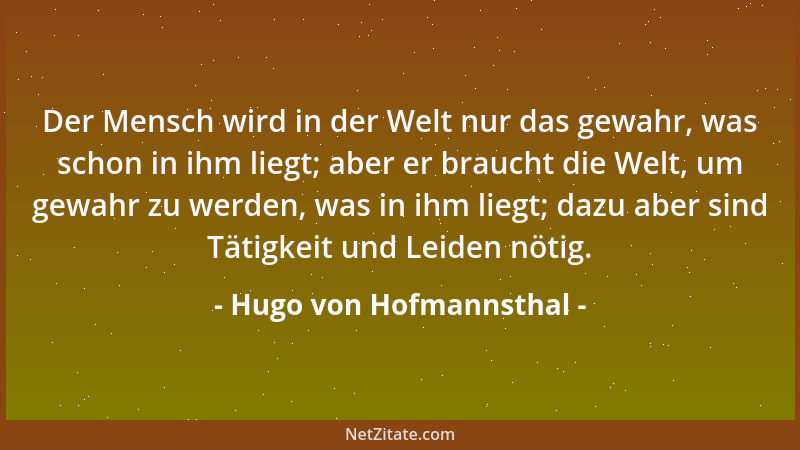 Hugo von Hofmannsthal - Der Mensch wird in der Welt nur das gewahr, was schon in ihm liegt; aber er braucht die Welt, um ge...