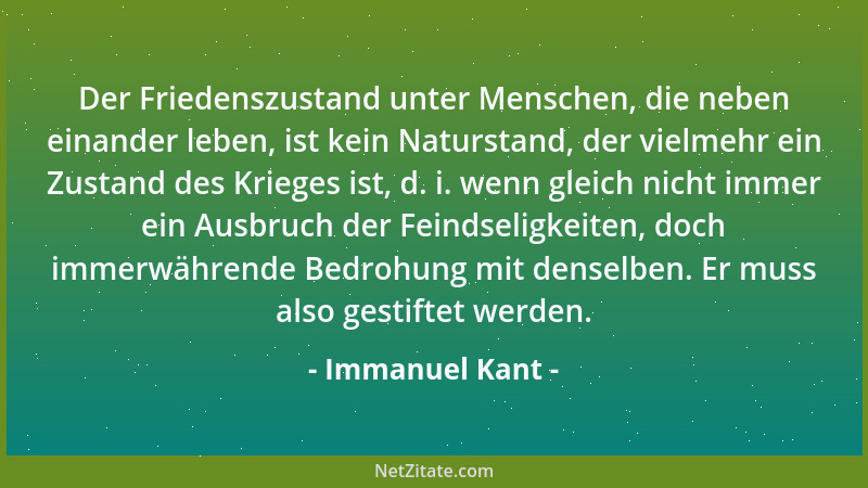 Immanuel Kant - Der Friedenszustand unter Menschen, die neben einander leben, ist kein Naturstand, der vielmehr ein Zustand...