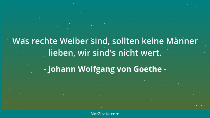 Johann Wolfgang von Goethe - Was rechte Weiber sind, sollten keine Männer lieben, wir sind 's nicht wert....