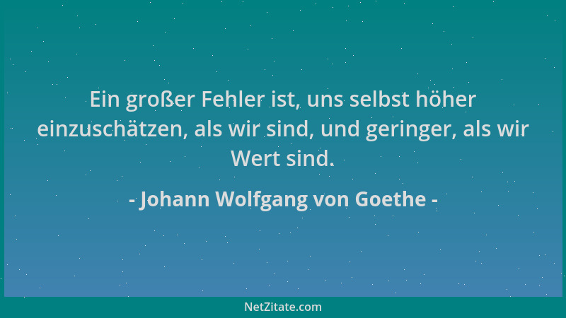 Johann Wolfgang von Goethe - Ein großer Fehler ist, uns selbst höher einzuschätzen, als wir sind, und geringer, als wir Wer...