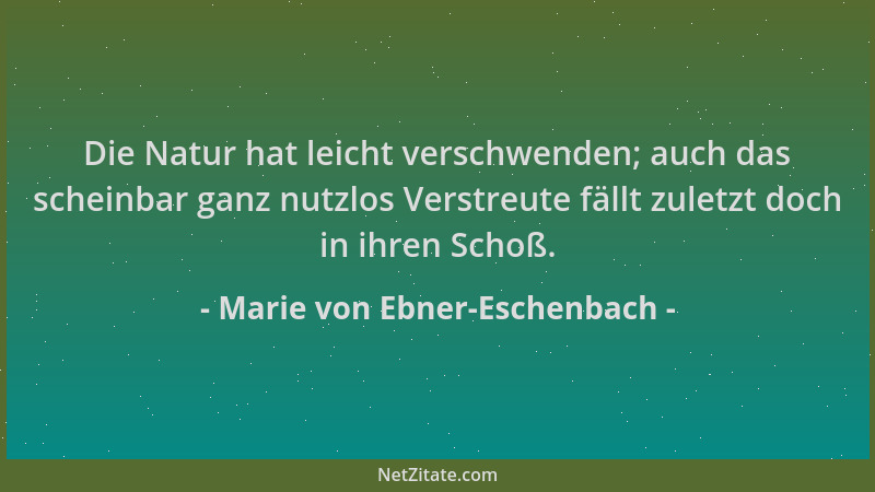 Marie von Ebner-Eschenbach - Die Natur hat leicht verschwenden; auch das scheinbar ganz nutzlos Verstreute fällt zuletzt do...