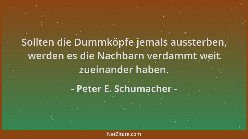 Peter E. Schumacher - Sollten die Dummköpfe jemals aussterben, werden es die Nachbarn verdammt weit zueinander haben....