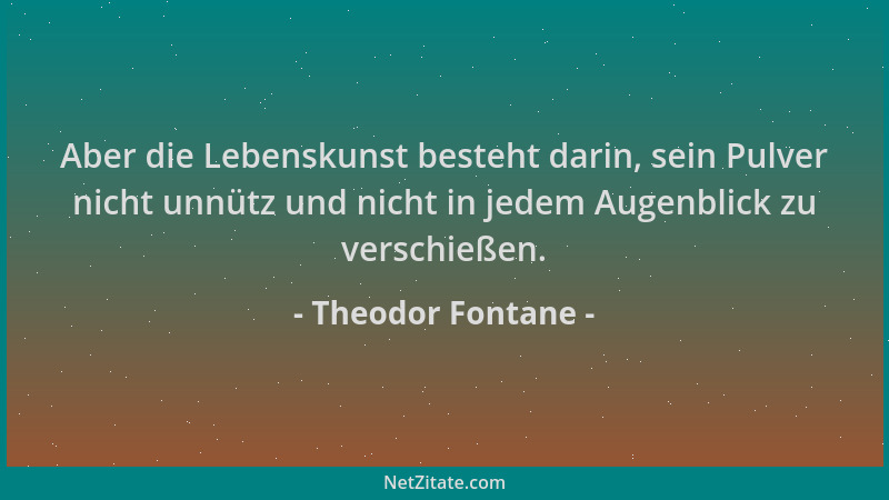 Theodor Fontane - Aber die Lebenskunst besteht darin, sein Pulver nicht unnütz und nicht in jedem Augenblick zu verschießen...