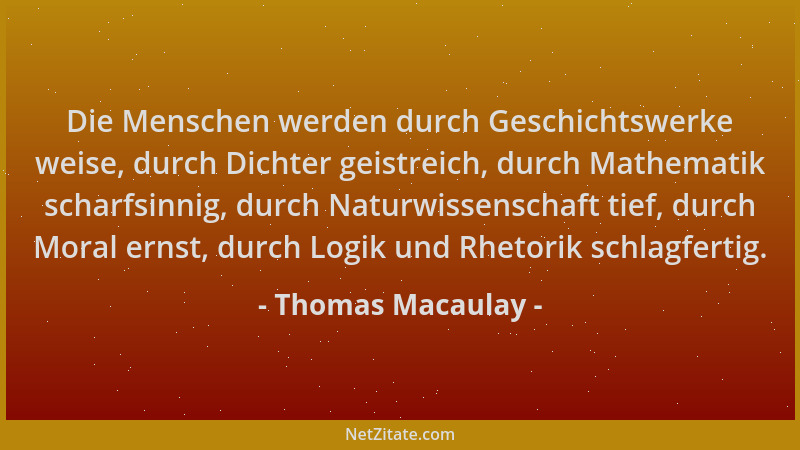Thomas Macaulay - Die Menschen werden durch Geschichtswerke weise, durch Dichter geistreich, durch Mathematik scharfsinnig,...