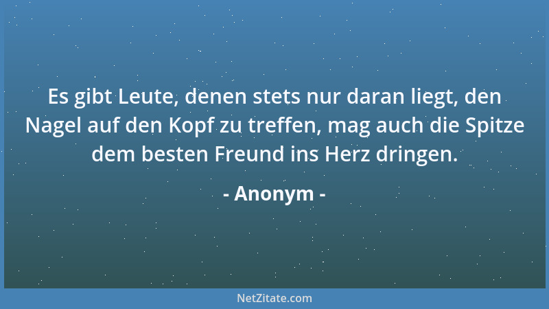 Anonym - Es gibt Leute, denen stets nur daran liegt, den Nagel auf den Kopf zu treffen, mag auch die Spitze dem besten Freu...