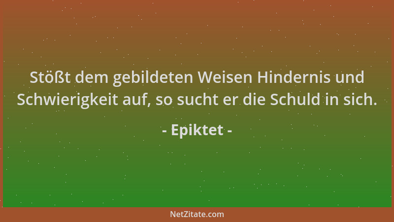 Epiktet - Stößt dem gebildeten Weisen Hindernis und Schwierigkeit auf, so sucht er die Schuld in sich....