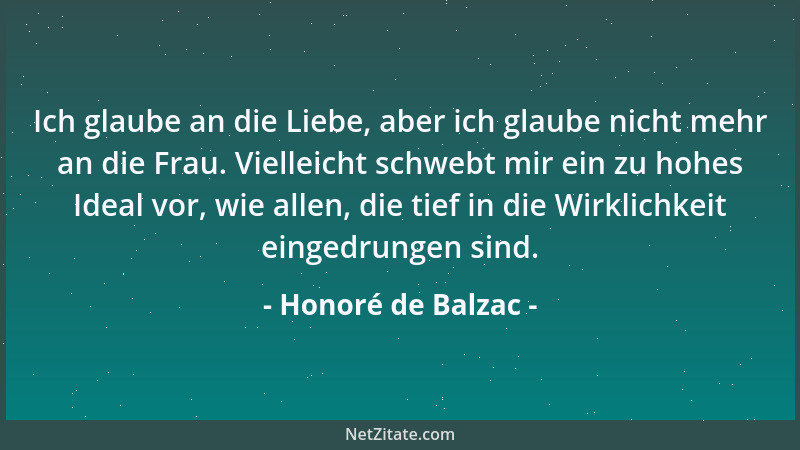 Honoré de Balzac - Ich glaube an die Liebe, aber ich glaube nicht mehr an die Frau. Vielleicht schwebt mir ein zu hohes Ide...