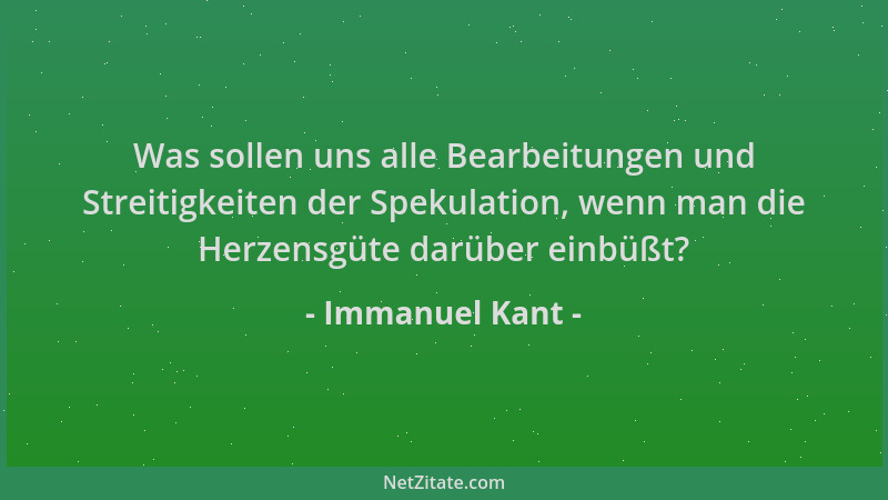 Immanuel Kant - Was sollen uns alle Bearbeitungen und Streitigkeiten der Spekulation, wenn man die Herzensgüte darüber einb...