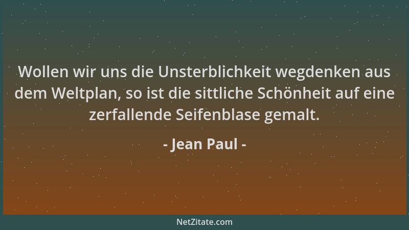 Jean Paul - Wollen wir uns die Unsterblichkeit wegdenken aus dem Weltplan, so ist die sittliche Schönheit auf eine zerfalle...