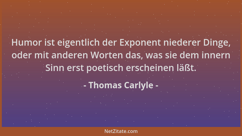 Thomas Carlyle - Humor ist eigentlich der Exponent niederer Dinge, oder mit anderen Worten das, was sie dem innern Sinn ers...
