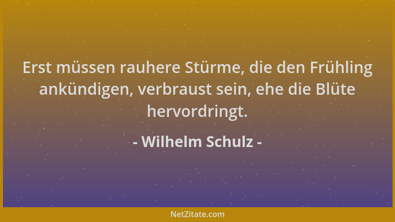 Wilhelm Schulz - Erst müssen rauhere Stürme, die den Frühling ankündigen, verbraust sein, ehe die Blüte hervordringt....