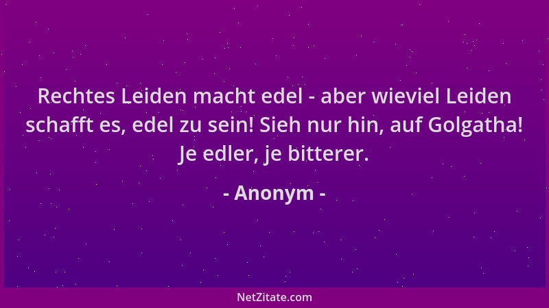Anonym - Rechtes Leiden macht edel - aber wieviel Leiden schafft es, edel zu sein! Sieh nur hin, auf Golgatha! Je edler, je...