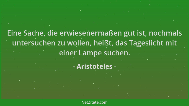Aristoteles - Eine Sache, die erwiesenermaßen gut ist, nochmals untersuchen zu wollen, heißt, das Tageslicht mit einer Lamp...
