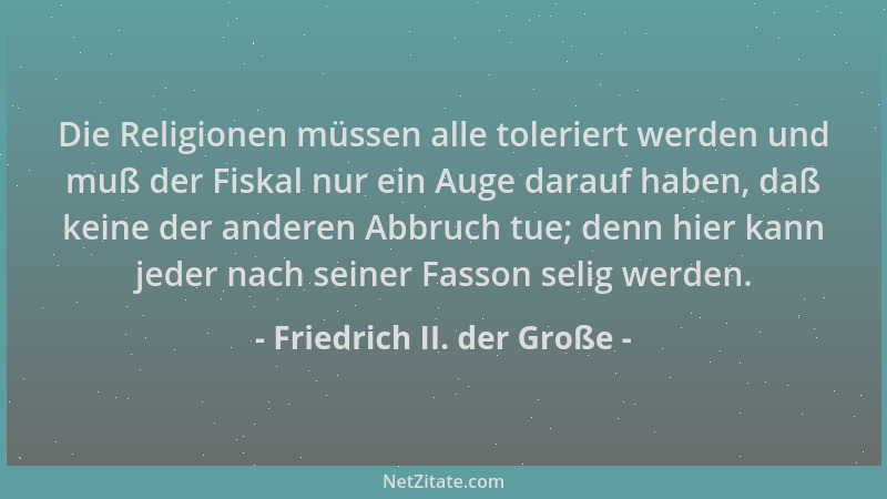 Friedrich II. der Große - Die Religionen müssen alle toleriert werden und muß der Fiskal nur ein Auge darauf haben, daß kei...