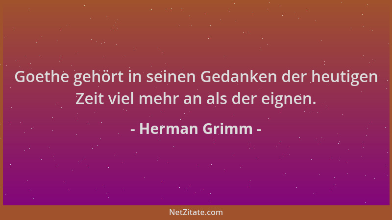 Herman Grimm - Goethe gehört in seinen Gedanken der heutigen Zeit viel mehr an als der eignen....