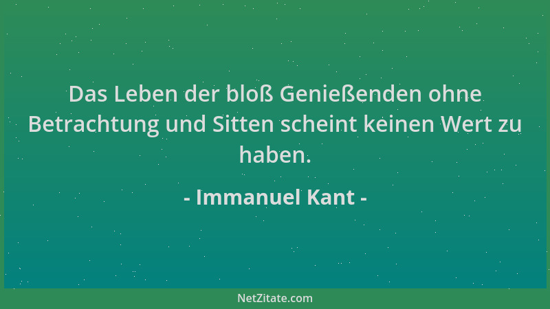 Immanuel Kant - Das Leben der bloß Genießenden ohne Betrachtung und Sitten scheint keinen Wert zu haben....