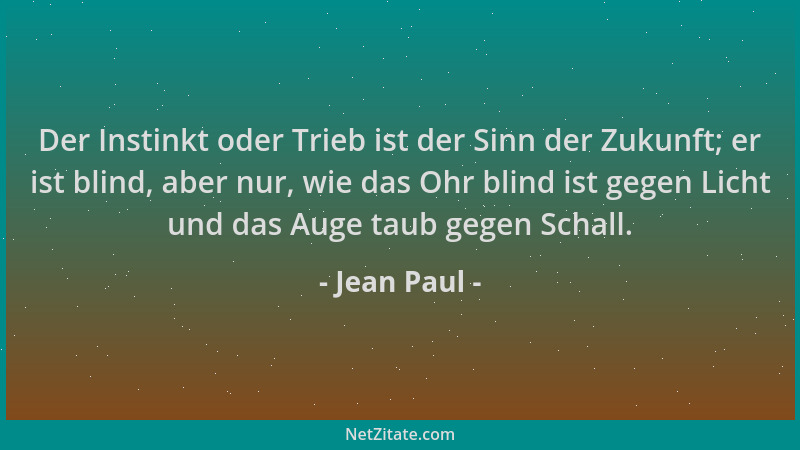 Jean Paul - Der Instinkt oder Trieb ist der Sinn der Zukunft; er ist blind, aber nur, wie das Ohr blind ist gegen Licht und...