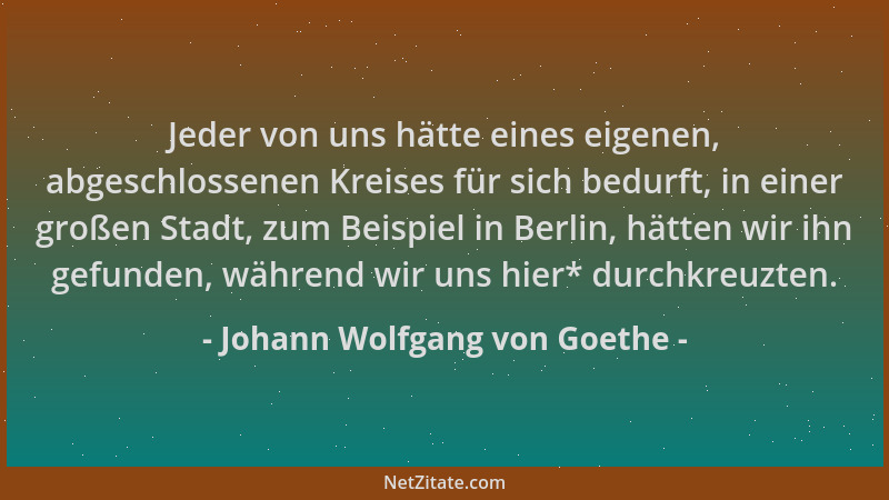 Johann Wolfgang von Goethe - Jeder von uns hätte eines eigenen, abgeschlossenen Kreises für sich bedurft, in einer großen S...