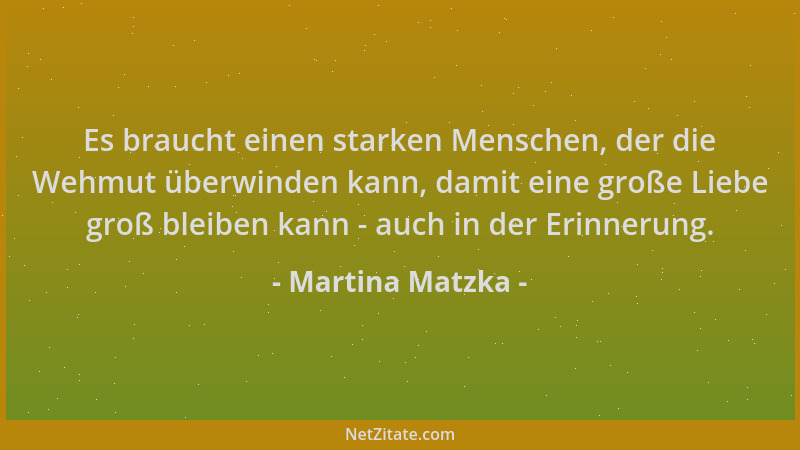 Martina Matzka - Es braucht einen starken Menschen, der die Wehmut überwinden kann, damit eine große Liebe groß bleiben kan...