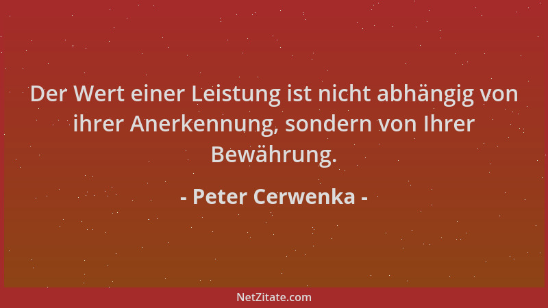 Peter Cerwenka - Der Wert einer Leistung ist nicht abhängig von ihrer Anerkennung, sondern von Ihrer Bewährung....