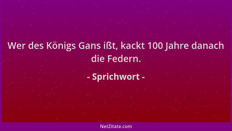 Sprichwort - Wer des Königs Gans ißt, kackt 100 Jahre danach die Federn....