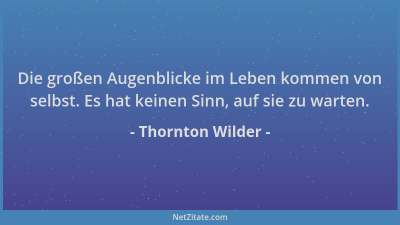Thornton Wilder - Die großen Augenblicke im Leben kommen von selbst. Es hat keinen Sinn, auf sie zu warten....