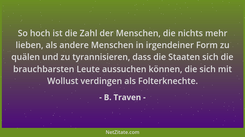 B. Traven - So hoch ist die Zahl der Menschen, die nichts mehr lieben, als andere Menschen in irgendeiner Form zu quälen un...