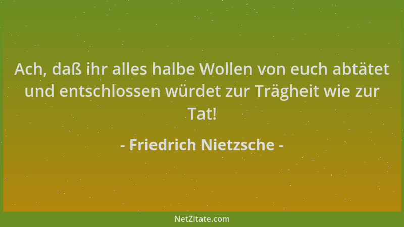 Friedrich Nietzsche - Ach, daß ihr alles halbe Wollen von euch abtätet und entschlossen würdet zur Trägheit wie zur Tat!...