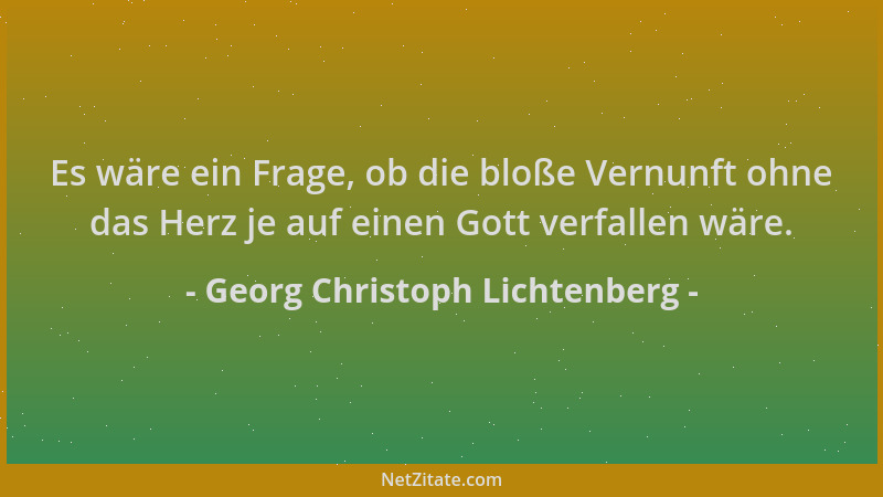 Georg Christoph Lichtenberg - Es wäre ein Frage, ob die bloße Vernunft ohne das Herz je auf einen Gott verfallen wäre....