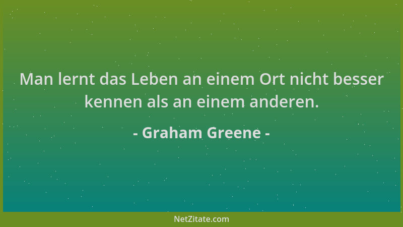 Graham Greene - Man lernt das Leben an einem Ort nicht besser kennen als an einem anderen....
