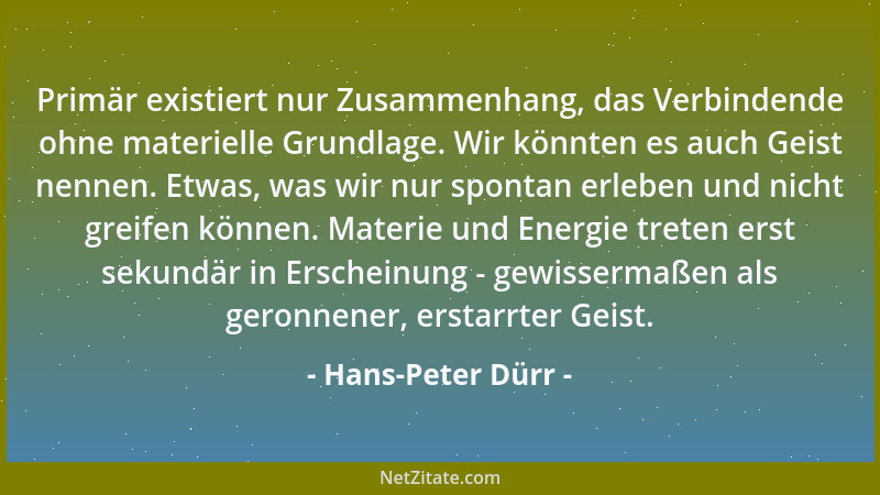 Hans-Peter Dürr - Primär existiert nur Zusammenhang, das Verbindende ohne materielle Grundlage. Wir könnten es auch Geist n...