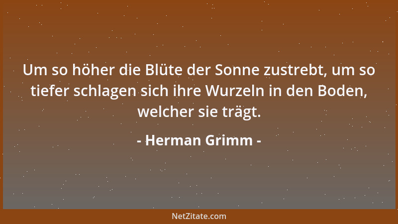Herman Grimm - Um so höher die Blüte der Sonne zustrebt, um so tiefer schlagen sich ihre Wurzeln in den Boden, welcher sie...