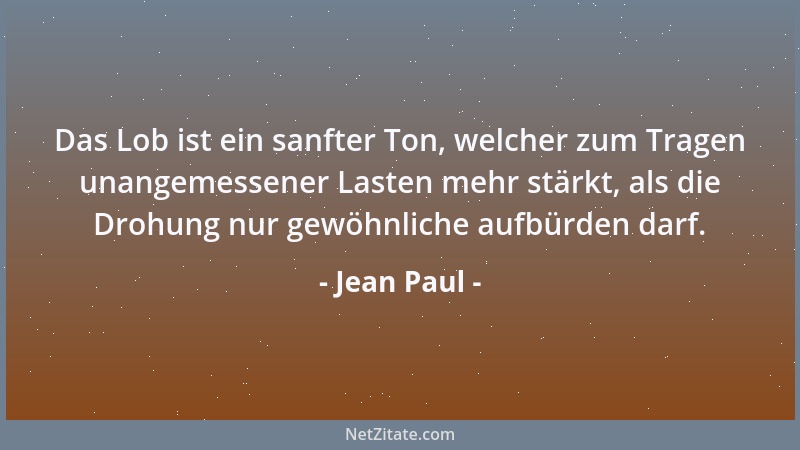 Jean Paul - Das Lob ist ein sanfter Ton, welcher zum Tragen unangemessener Lasten mehr stärkt, als die Drohung nur gewöhnli...