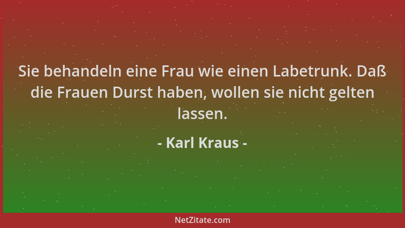 Karl Kraus - Sie behandeln eine Frau wie einen Labetrunk. Daß die Frauen Durst haben, wollen sie nicht gelten lassen....