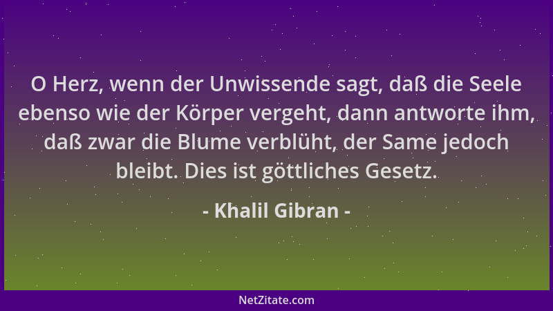 Khalil Gibran - O Herz, wenn der Unwissende sagt, daß die Seele ebenso wie der Körper vergeht, dann antworte ihm, daß zwar...