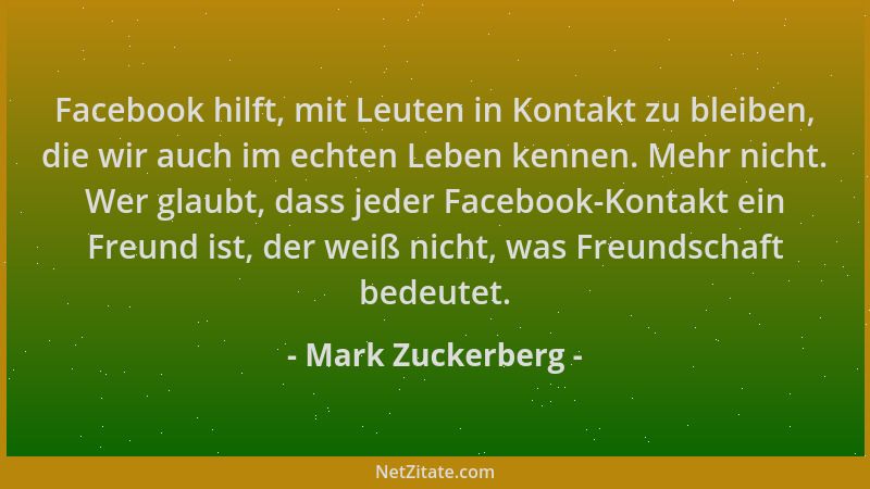Mark Zuckerberg - Facebook hilft, mit Leuten in Kontakt zu bleiben, die wir auch im echten Leben kennen. Mehr nicht. Wer gl...
