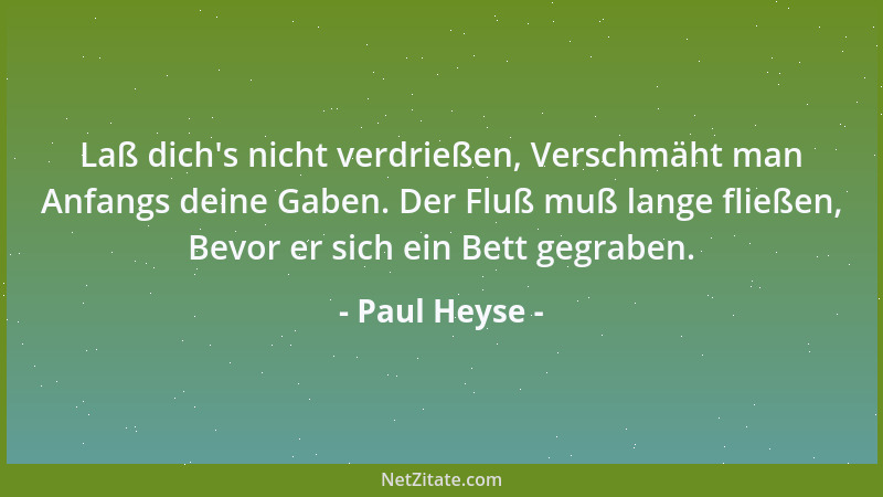 Paul Heyse - Laß dich 's nicht verdrießen, Verschmäht man Anfangs deine Gaben. Der Fluß muß lange fließen, Bevor er sich ein...