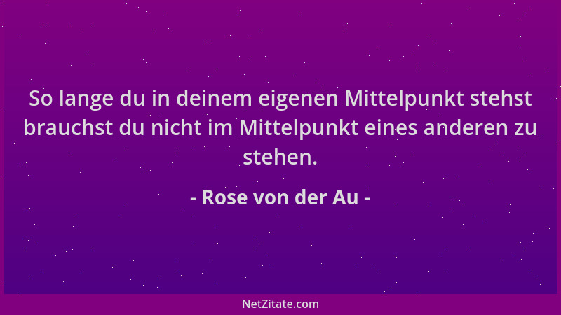 Rose von der Au - So lange du in deinem eigenen Mittelpunkt stehst brauchst du nicht im Mittelpunkt eines anderen zu stehen...