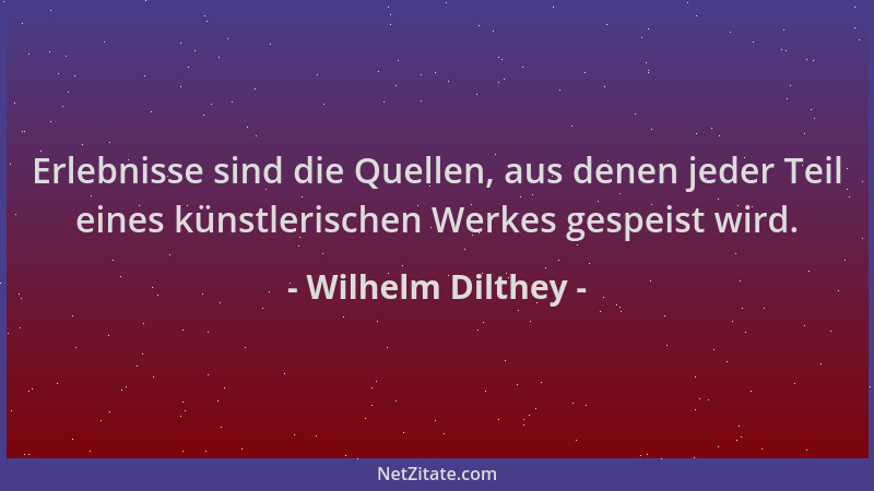 Wilhelm Dilthey - Erlebnisse sind die Quellen, aus denen jeder Teil eines künstlerischen Werkes gespeist wird....