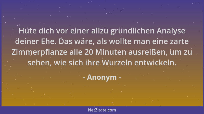 Anonym - Hüte dich vor einer allzu gründlichen Analyse deiner Ehe. Das wäre, als wollte man eine zarte Zimmerpflanze alle 2...