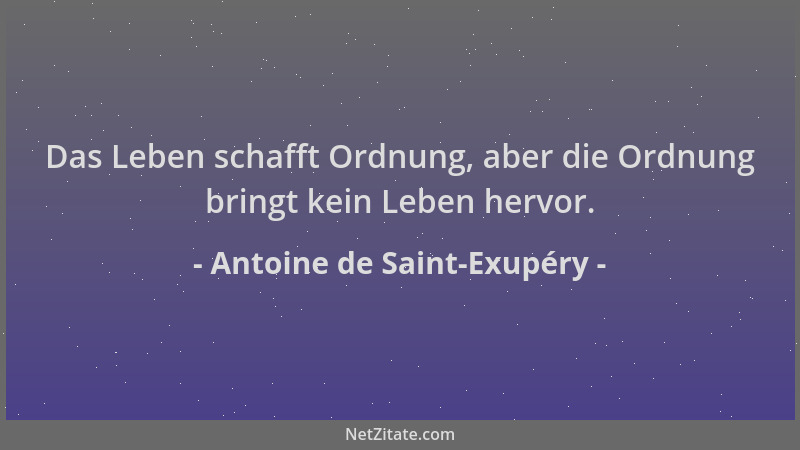 Antoine de Saint-Exupéry - Das Leben schafft Ordnung, aber die Ordnung bringt kein Leben hervor....
