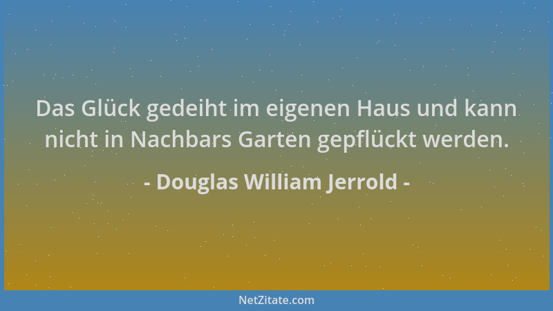 Douglas William Jerrold - Das Glück gedeiht im eigenen Haus und kann nicht in Nachbars Garten gepflückt werden....