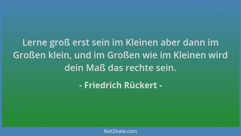Friedrich Rückert - Lerne groß erst sein im Kleinen aber dann im Großen klein, und im Großen wie im Kleinen wird dein Maß d...