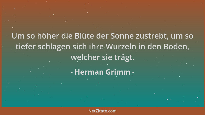 Herman Grimm - Um so höher die Blüte der Sonne zustrebt, um so tiefer schlagen sich ihre Wurzeln in den Boden, welcher sie...