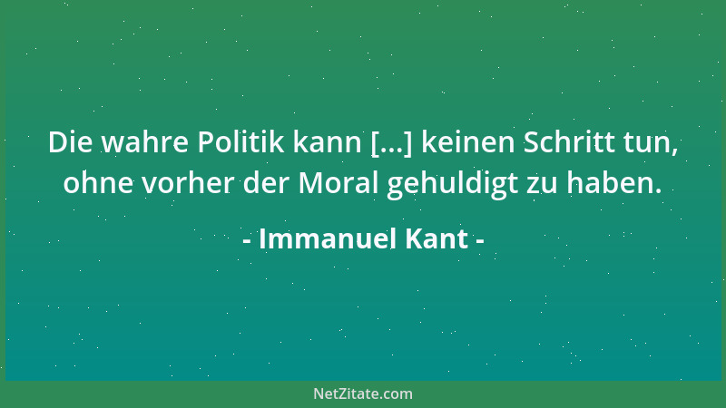 Immanuel Kant - Die wahre Politik kann [...] keinen Schritt tun, ohne vorher der Moral gehuldigt zu haben....