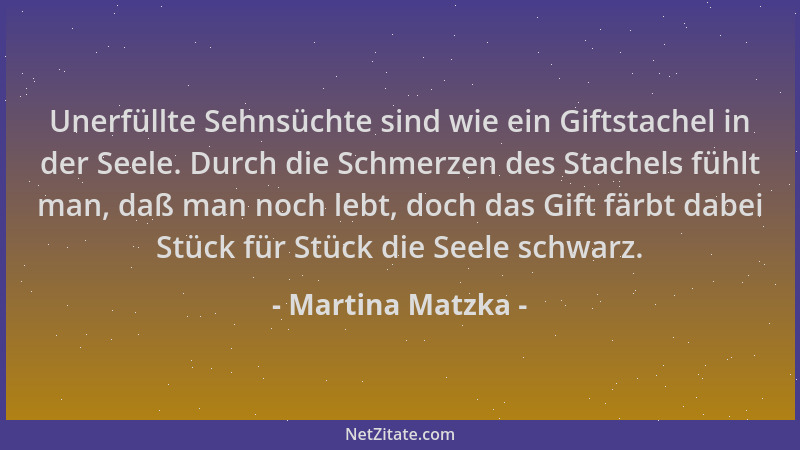 Martina Matzka - Unerfüllte Sehnsüchte sind wie ein Giftstachel in der Seele. Durch die Schmerzen des Stachels fühlt man, d...